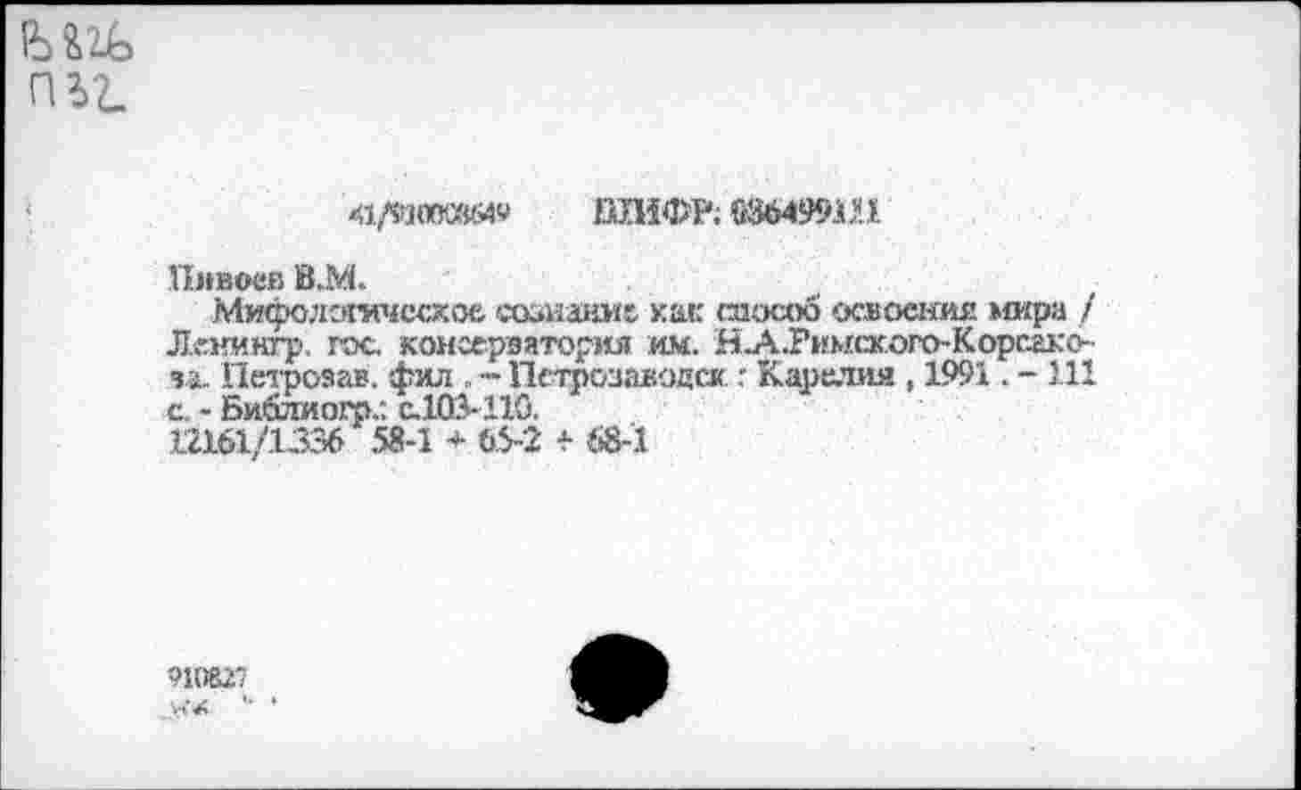 ﻿П Ъ2-
41/93«КвМ9 ШИФР; Ш499Ш
Пмвоев В.М.
Мифологическое сознание как способ освоения »сира / Лг.нингр. гос. консерватория им. Н.А.Римского-Корсако-ча. Петрозав. фил . - Петрозаводск г Карелия, 1991. - 1.11 с. - Библиогр,: C.103-11G.
12161/1336 58-1 * 65-2 + 68-1
910827